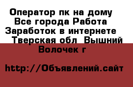 Оператор пк на дому - Все города Работа » Заработок в интернете   . Тверская обл.,Вышний Волочек г.